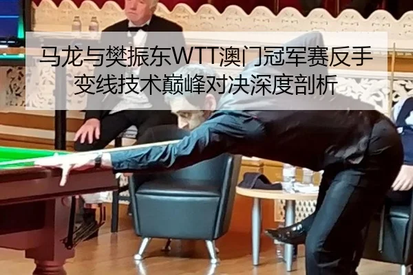 马龙与樊振东WTT澳门冠军赛反手变线技术巅峰对决深度剖析