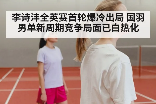 李诗沣全英赛首轮爆冷出局 国羽男单新周期竞争局面已白热化
