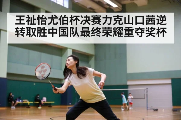 王祉怡尤伯杯决赛力克山口茜逆转取胜中国队最终荣耀重夺奖杯