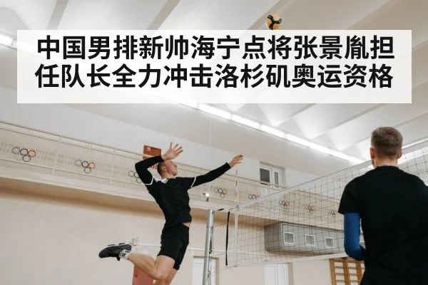 中国男排新帅海宁点将张景胤担任队长全力冲击洛杉矶奥运资格